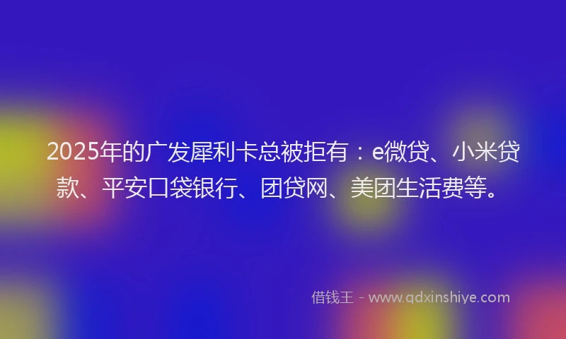 2025年的广发犀利卡总被拒有：e微贷、小米贷款、平安口袋银行、团贷网、美团生活费等。