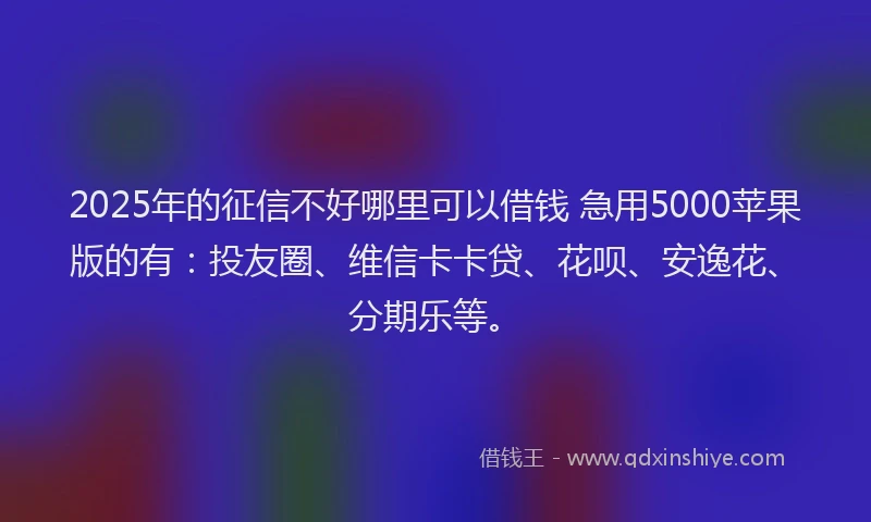 2025年的征信不好哪里可以借钱 急用5000苹果版的有：投友圈、维信卡卡贷、花呗、安逸花、分期乐等。