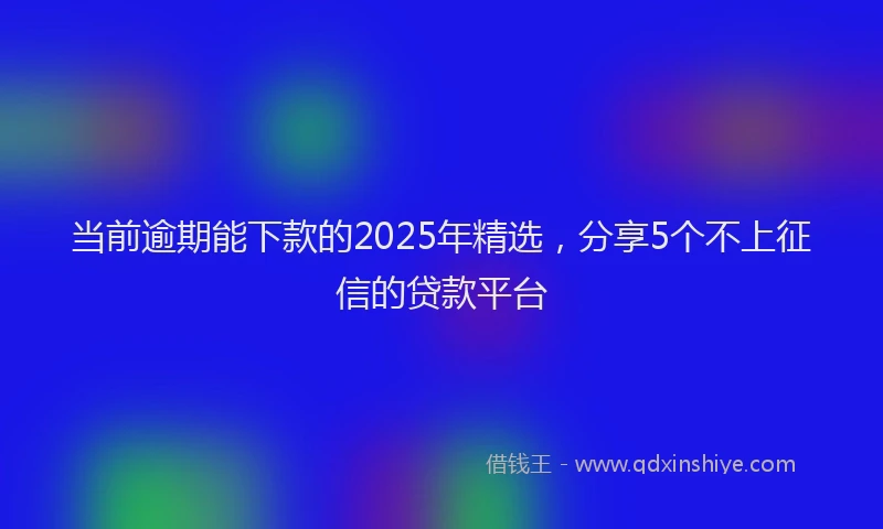 当前逾期能下款的2025年精选，分享5个不上征信的贷款平台