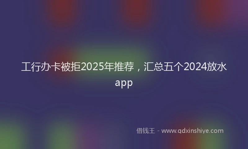 工行办卡被拒2025年推荐，汇总五个2024放水app