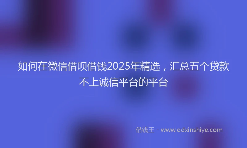 如何在微信借呗借钱2025年精选，汇总五个贷款不上诚信平台的平台