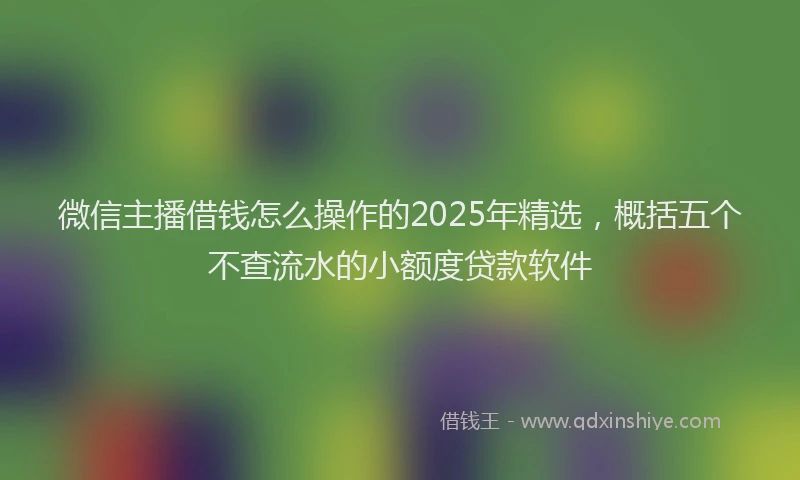 微信主播借钱怎么操作的2025年精选，概括五个不查流水的小额度贷款软件