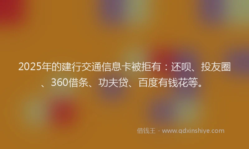 2025年的建行交通信息卡被拒有：还呗、投友圈、360借条、功夫贷、百度有钱花等。