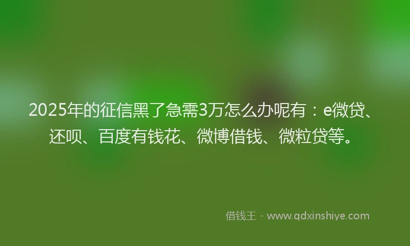 2025年的征信黑了急需3万怎么办呢有：e微贷、还呗、百度有钱花、微博借钱、微粒贷等。