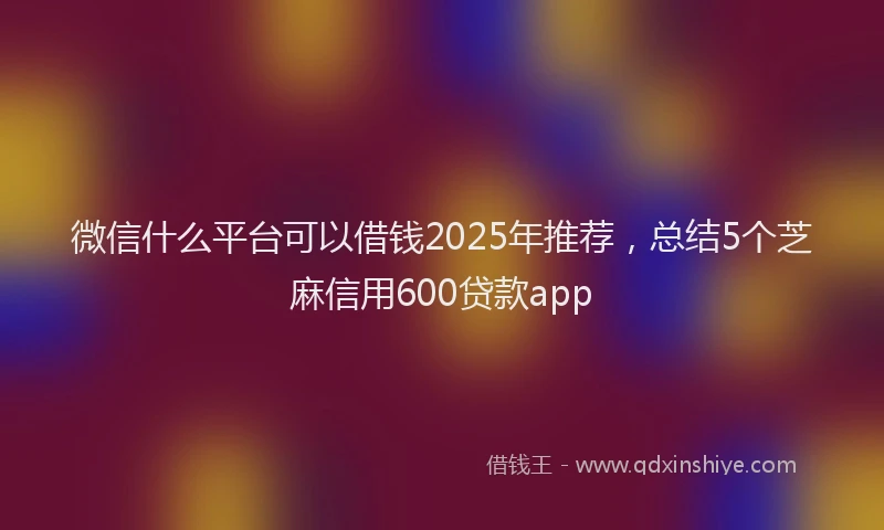 微信什么平台可以借钱2025年推荐，总结5个芝麻信用600贷款app