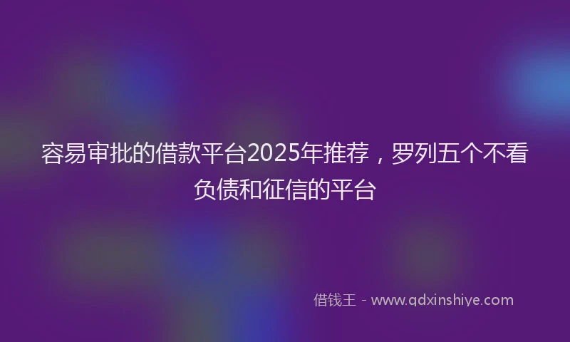 容易审批的借款平台2025年推荐，罗列五个不看负债和征信的平台