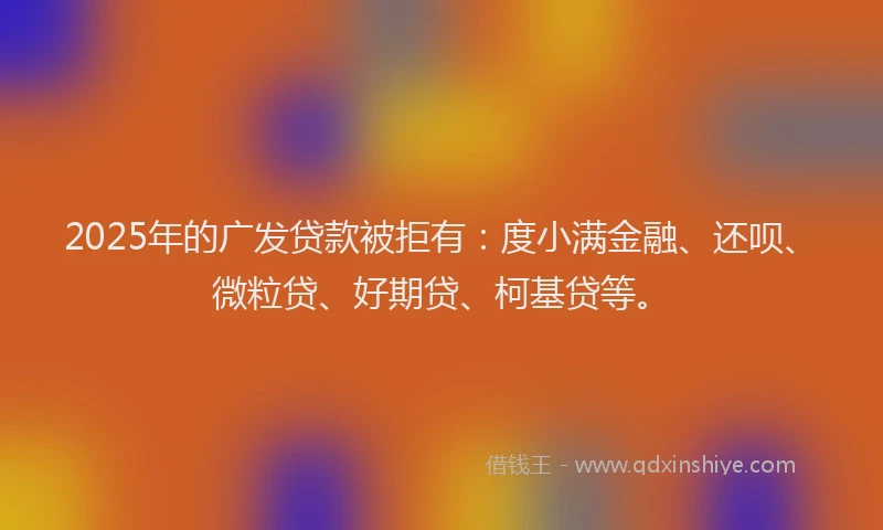 2025年的广发贷款被拒有：度小满金融、还呗、微粒贷、好期贷、柯基贷等。