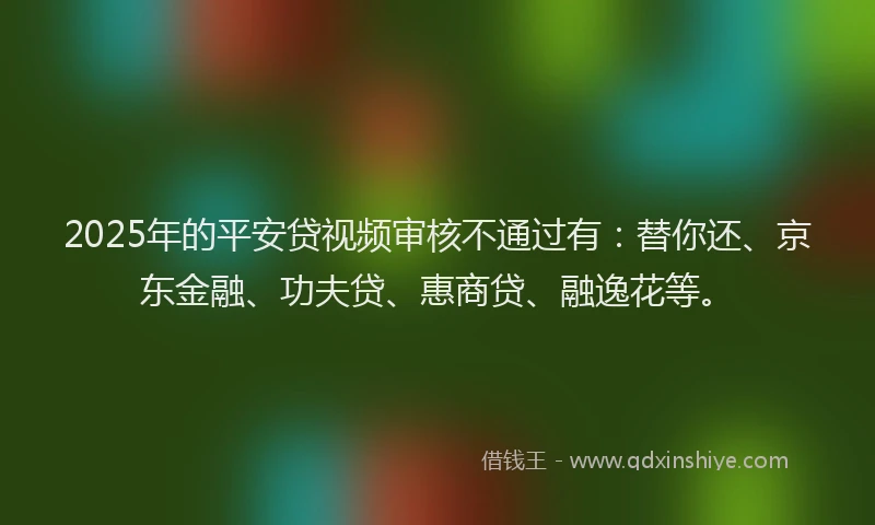 2025年的平安贷视频审核不通过有：替你还、京东金融、功夫贷、惠商贷、融逸花等。