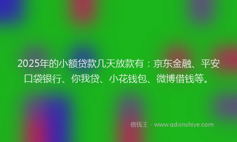 2025年的小额贷款几天放款有：京东金融、平安口袋银行、你我贷、小花钱包、微博借钱等。