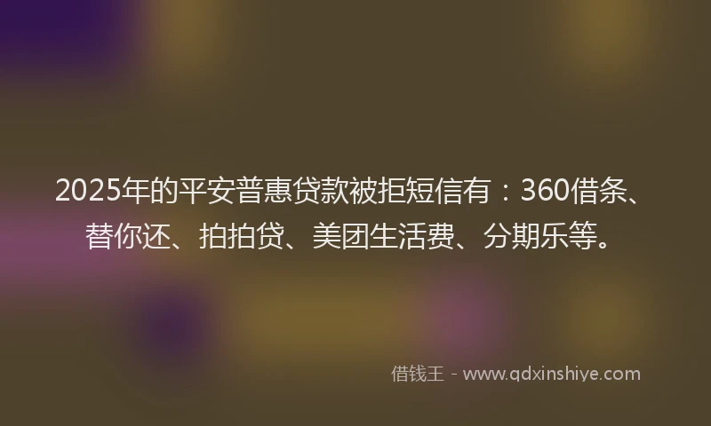 2025年的平安普惠贷款被拒短信有：360借条、替你还、拍拍贷、美团生活费、分期乐等。