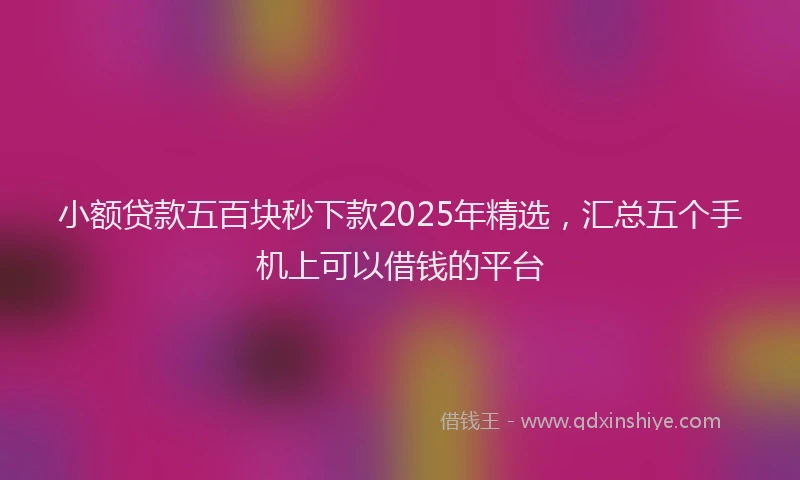 小额贷款五百块秒下款2025年精选，汇总五个手机上可以借钱的平台