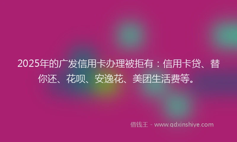 2025年的广发信用卡办理被拒有：信用卡贷、替你还、花呗、安逸花、美团生活费等。