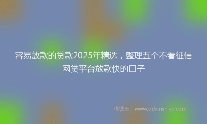 容易放款的贷款2025年精选，整理五个不看征信网贷平台放款快的口子