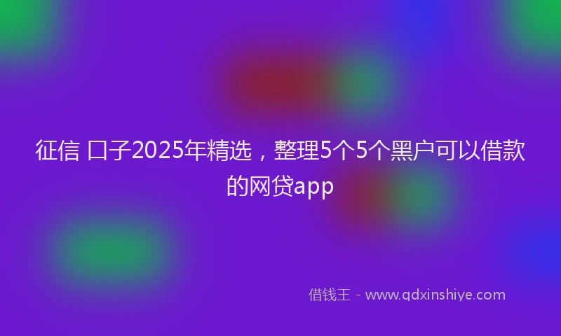 征信 口子2025年精选，整理5个5个黑户可以借款的网贷app