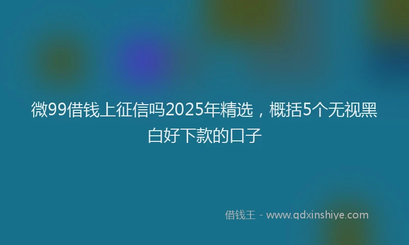 微99借钱上征信吗2025年精选，概括5个无视黑白好下款的口子