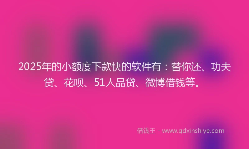 2025年的小额度下款快的软件有：替你还、功夫贷、花呗、51人品贷、微博借钱等。