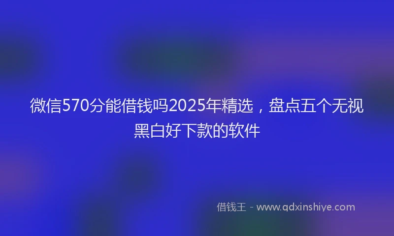 微信570分能借钱吗2025年精选，盘点五个无视黑白好下款的软件