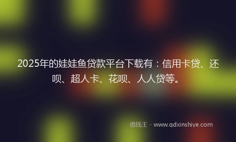 2025年的娃娃鱼贷款平台下载有：信用卡贷、还呗、超人卡、花呗、人人贷等。