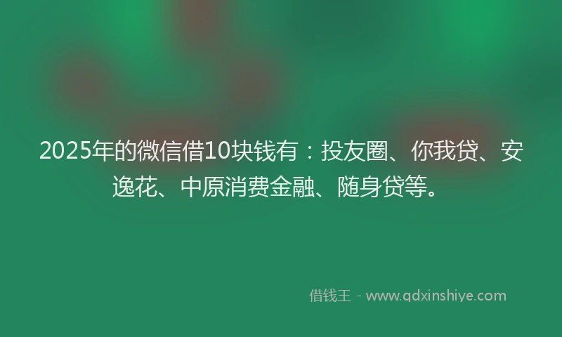 2025年的微信借10块钱有：投友圈、你我贷、安逸花、中原消费金融、随身贷等。