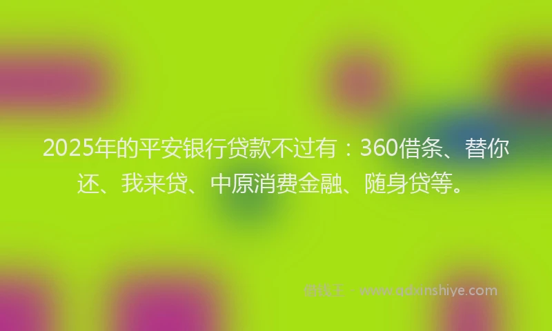 2025年的平安银行贷款不过有：360借条、替你还、我来贷、中原消费金融、随身贷等。
