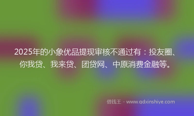 2025年的小象优品提现审核不通过有：投友圈、你我贷、我来贷、团贷网、中原消费金融等。