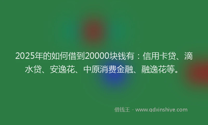 2025年的如何借到20000块钱有：信用卡贷、滴水贷、安逸花、中原消费金融、融逸花等。