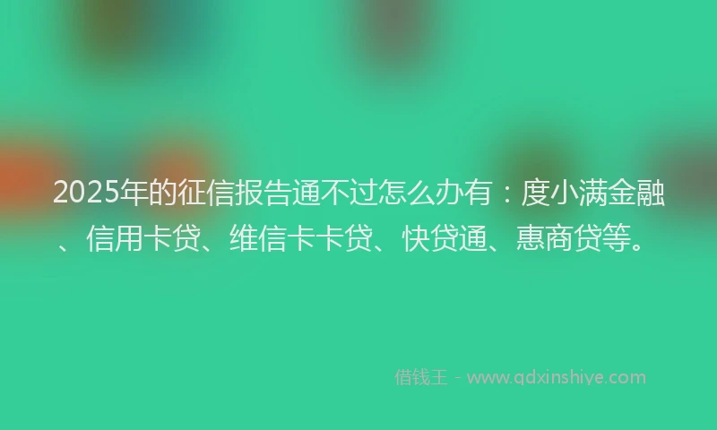 2025年的征信报告通不过怎么办有：度小满金融、信用卡贷、维信卡卡贷、快贷通、惠商贷等。