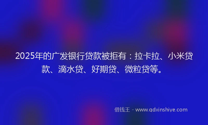 2025年的广发银行贷款被拒有：拉卡拉、小米贷款、滴水贷、好期贷、微粒贷等。