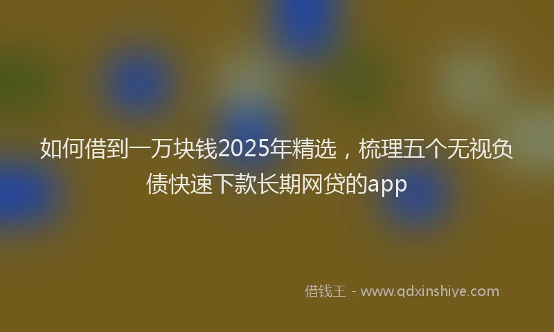 如何借到一万块钱2025年精选，梳理五个无视负债快速下款长期网贷的app