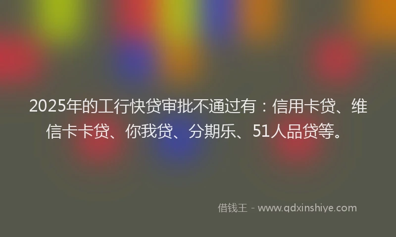 2025年的工行快贷审批不通过有：信用卡贷、维信卡卡贷、你我贷、分期乐、51人品贷等。
