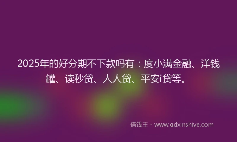 2025年的好分期不下款吗有：度小满金融、洋钱罐、读秒贷、人人贷、平安i贷等。