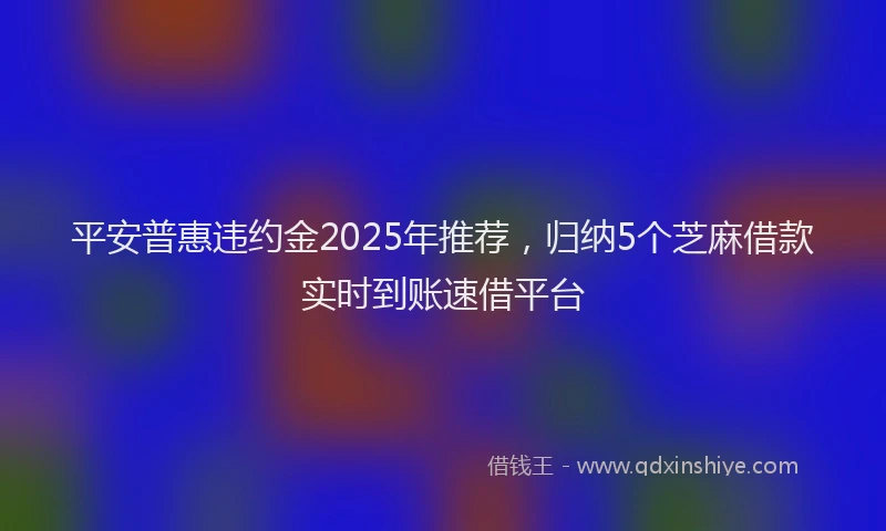 平安普惠违约金2025年推荐，归纳5个芝麻借款实时到账速借平台