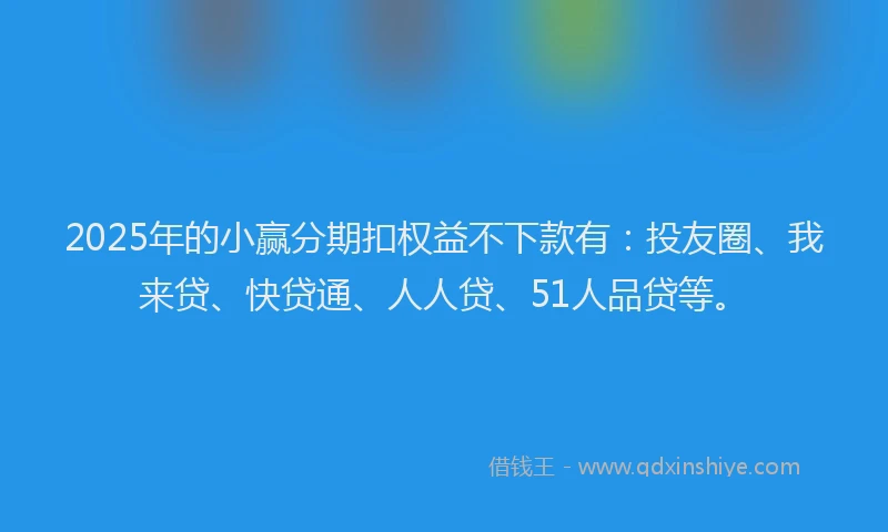 2025年的小赢分期扣权益不下款有：投友圈、我来贷、快贷通、人人贷、51人品贷等。