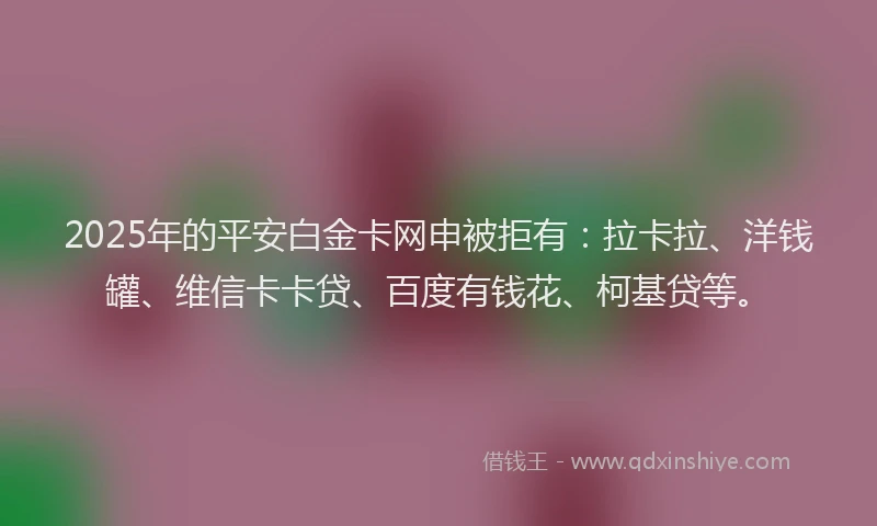 2025年的平安白金卡网申被拒有：拉卡拉、洋钱罐、维信卡卡贷、百度有钱花、柯基贷等。