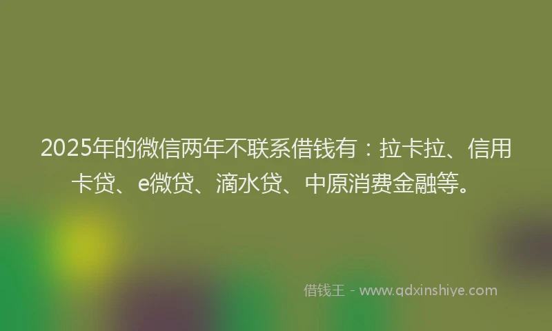 2025年的微信两年不联系借钱有：拉卡拉、信用卡贷、e微贷、滴水贷、中原消费金融等。