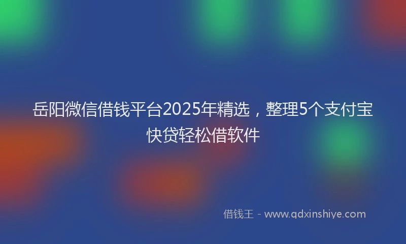 岳阳微信借钱平台2025年精选，整理5个支付宝快贷轻松借软件