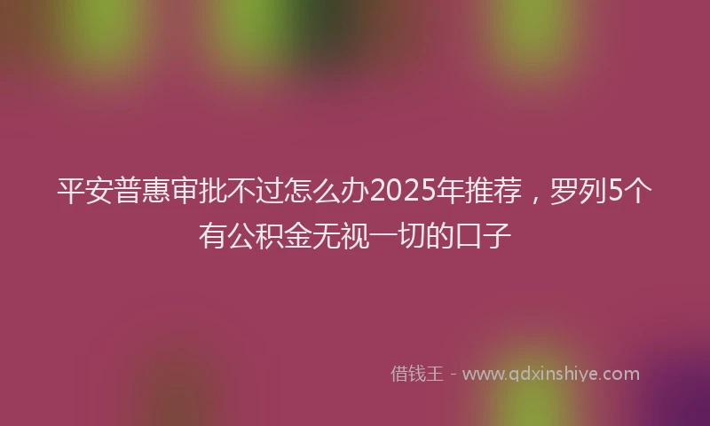平安普惠审批不过怎么办2025年推荐，罗列5个有公积金无视一切的口子