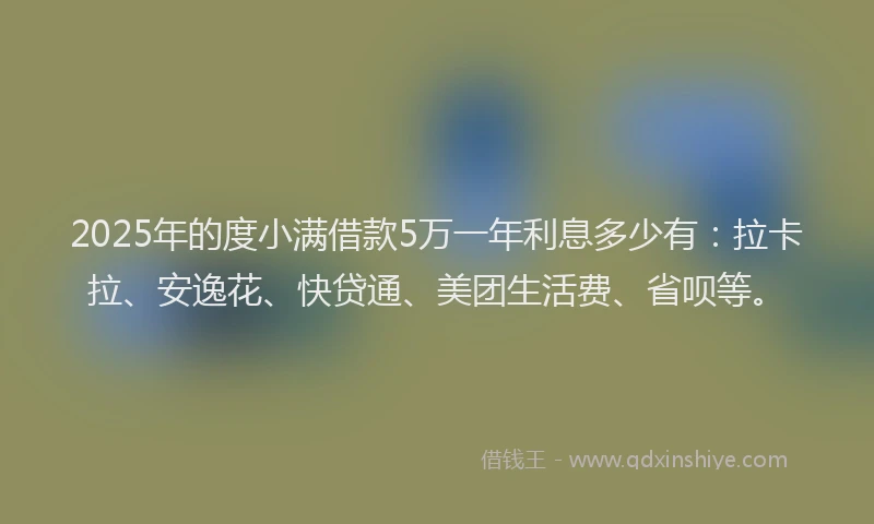 2025年的度小满借款5万一年利息多少有：拉卡拉、安逸花、快贷通、美团生活费、省呗等。