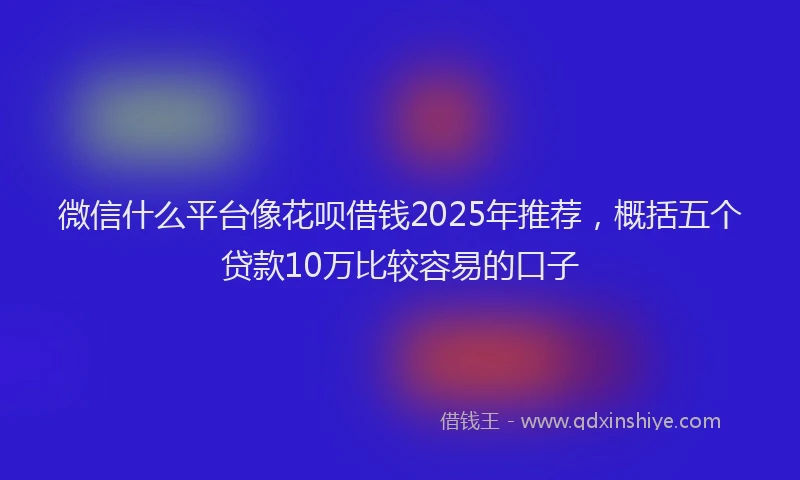 微信什么平台像花呗借钱2025年推荐，概括五个贷款10万比较容易的口子