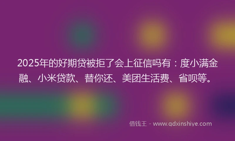 2025年的好期贷被拒了会上征信吗有：度小满金融、小米贷款、替你还、美团生活费、省呗等。