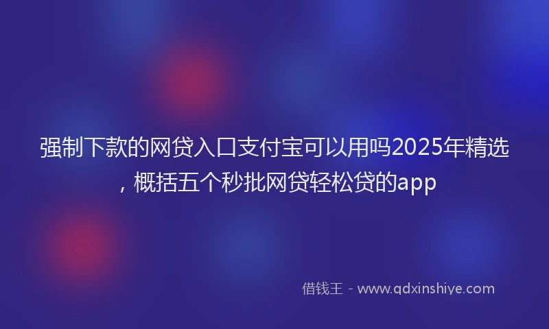 强制下款的网贷入口支付宝可以用吗2025年精选，概括五个秒批网贷轻松贷的app