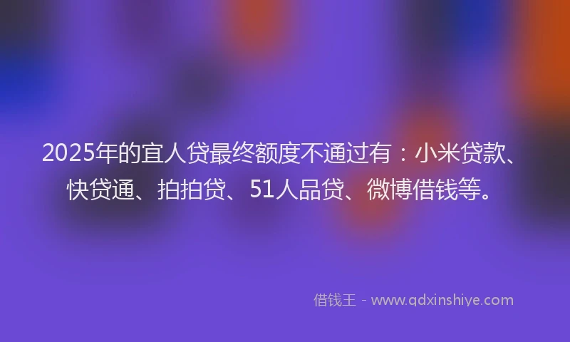 2025年的宜人贷最终额度不通过有：小米贷款、快贷通、拍拍贷、51人品贷、微博借钱等。
