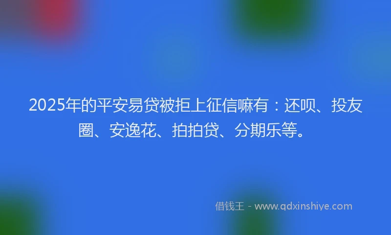2025年的平安易贷被拒上征信嘛有：还呗、投友圈、安逸花、拍拍贷、分期乐等。