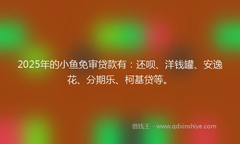 2025年的小鱼免审贷款有：还呗、洋钱罐、安逸花、分期乐、柯基贷等。