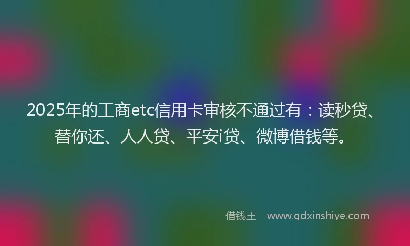 2025年的工商etc信用卡审核不通过有：读秒贷、替你还、人人贷、平安i贷、微博借钱等。