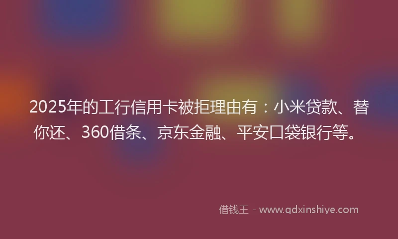 2025年的工行信用卡被拒理由有：小米贷款、替你还、360借条、京东金融、平安口袋银行等。