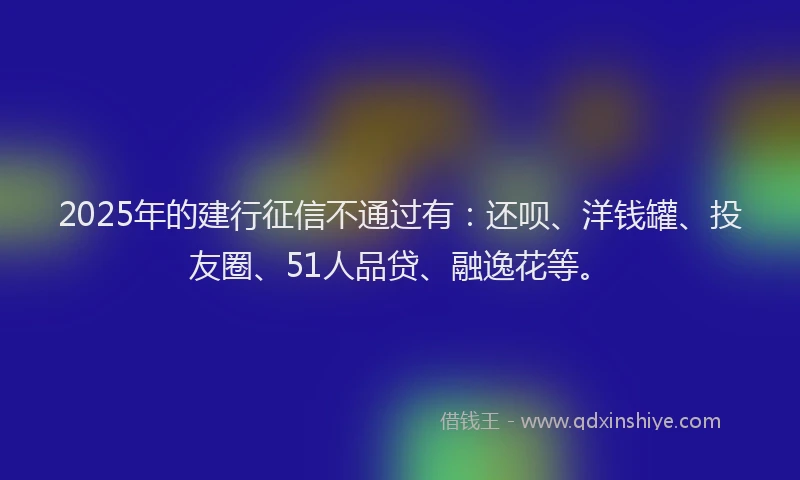 2025年的建行征信不通过有：还呗、洋钱罐、投友圈、51人品贷、融逸花等。
