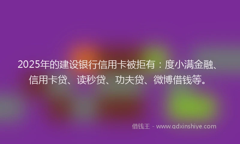 2025年的建设银行信用卡被拒有：度小满金融、信用卡贷、读秒贷、功夫贷、微博借钱等。