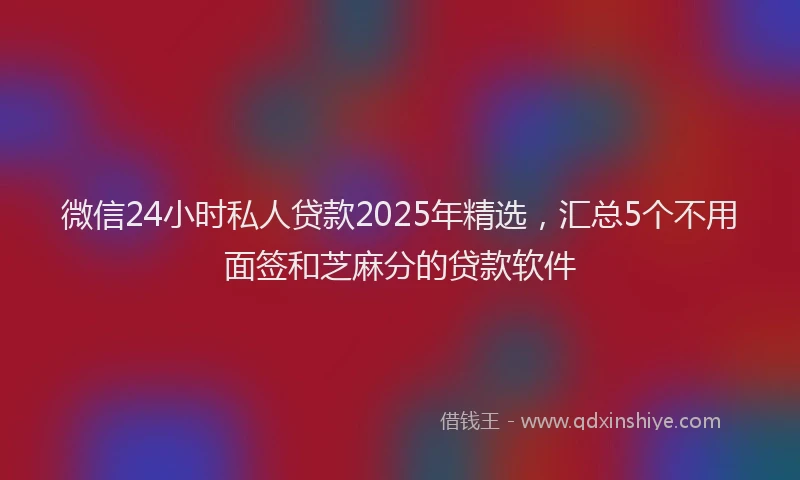 微信24小时私人贷款2025年精选，汇总5个不用面签和芝麻分的贷款软件