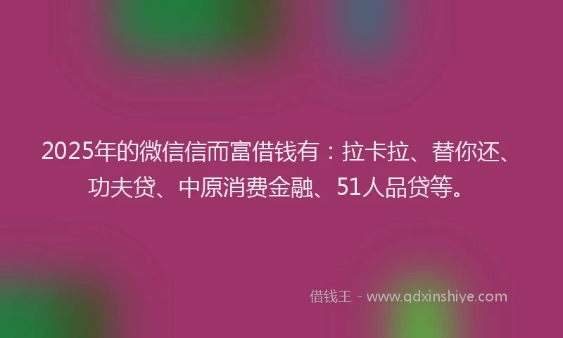2025年的微信信而富借钱有：拉卡拉、替你还、功夫贷、中原消费金融、51人品贷等。